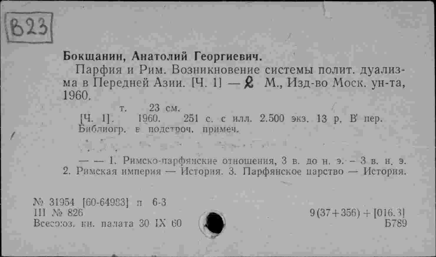 ﻿
Бокщанин, Анатолий Георгиевич.
Парфия и Рим. Возникновение системы полит, дуализма в Передней Азии. [Ч. 1] —% М., Изд-во Моск, ун-та, 1960.
т. 23 см.
[Ч. 1].	1960.	251 с. с илл. 2.500 экз. 13 р. В' пер.
Библиогр. в подстрой, примеч.
— — 1. Римско-парфянские отношения, 3 в. до н. э. - 3 в. н. э. 2. Римская империя — История. 3. Парфянское царство — История.
№ 31954 [60-649S3] п 6-3
III № 826
Всесоюз. кн. палата ЗО IX 60
9(37+356) +[016.31
Б789